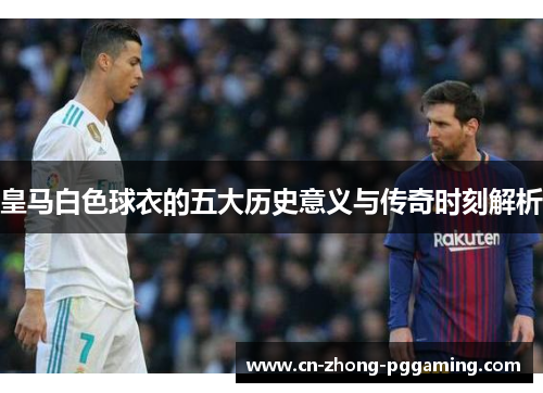皇马白色球衣的五大历史意义与传奇时刻解析 皇马白色球衣的五大历史意义与传奇时刻解析