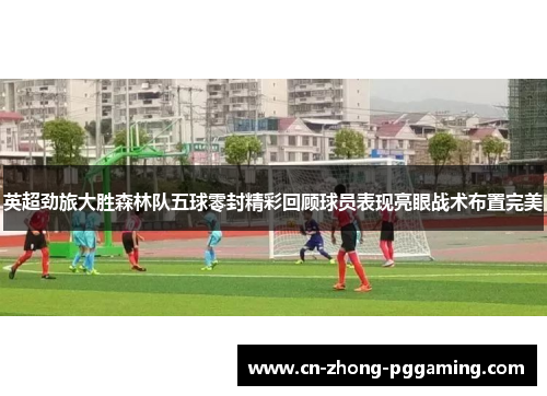 英超劲旅大胜森林队五球零封精彩回顾球员表现亮眼战术布置完美 英超劲旅大胜森林队五球零封精彩回顾球员表现亮眼战术布置完美