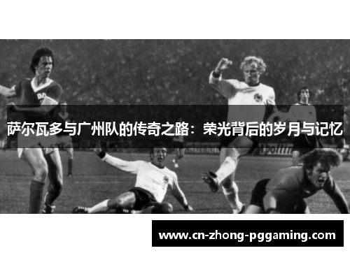 萨尔瓦多与广州队的传奇之路：荣光背后的岁月与记忆