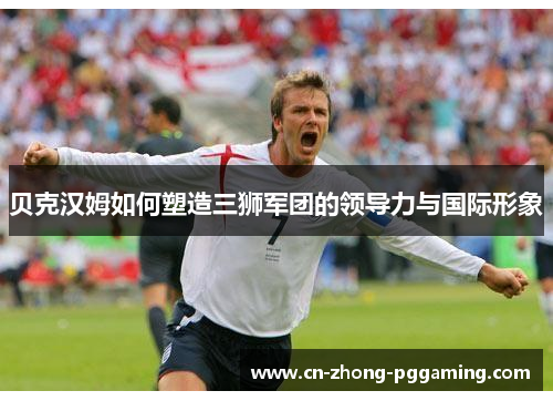 贝克汉姆如何塑造三狮军团的领导力与国际形象 贝克汉姆如何塑造三狮军团的领导力与国际形象