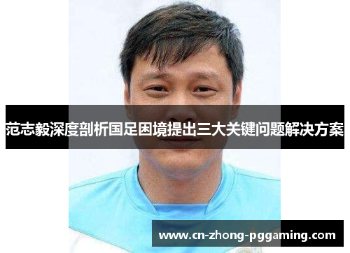 范志毅深度剖析国足困境提出三大关键问题解决方案