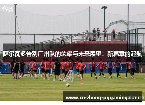 萨尔瓦多告别广州队的荣耀与未来展望:新篇章的起航 萨尔瓦多告别广州队的荣耀与未来展望:新篇章的起航