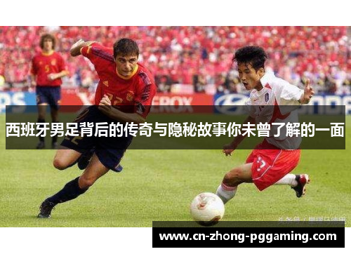 西班牙男足背后的传奇与隐秘故事你未曾了解的一面