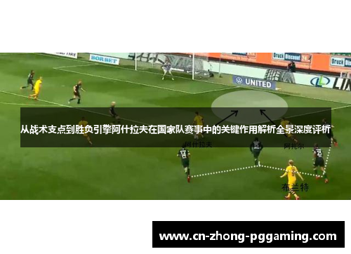 从战术支点到胜负引擎阿什拉夫在国家队赛事中的关键作用解析全景深度评析 从战术支点到胜负引擎阿什拉夫在国家队赛事中的关键作用解析全景深度评析