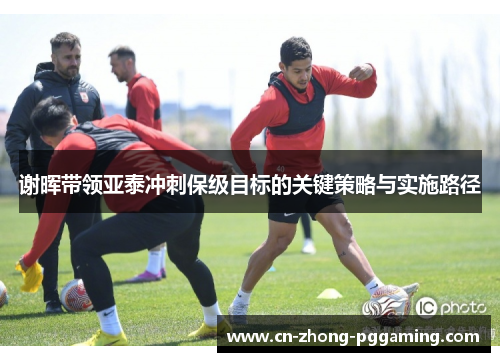 谢晖带领亚泰冲刺保级目标的关键策略与实施路径 谢晖带领亚泰冲刺保级目标的关键策略与实施路径