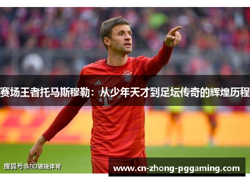 赛场王者托马斯穆勒:从少年天才到足坛传奇的辉煌历程 赛场王者托马斯穆勒:从少年天才到足坛传奇的辉煌历程