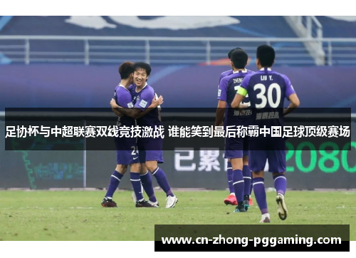 足协杯与中超联赛双线竞技激战 谁能笑到最后称霸中国足球顶级赛场