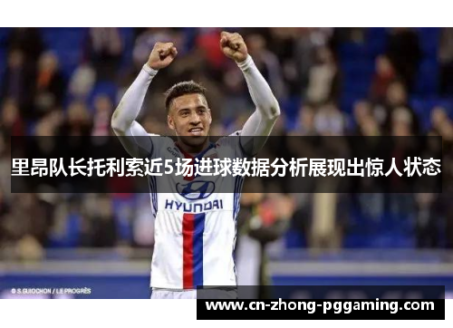 里昂队长托利索近5场进球数据分析展现出惊人状态