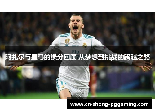 阿扎尔与皇马的缘分回顾 从梦想到挑战的跨越之路