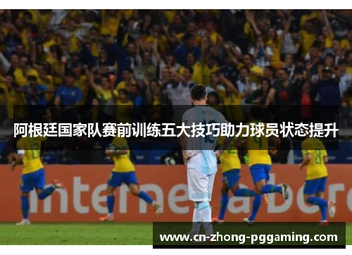 阿根廷国家队赛前训练五大技巧助力球员状态提升