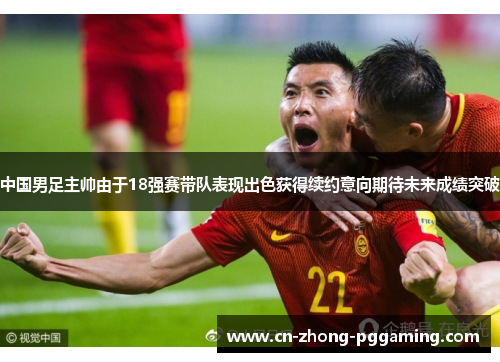 中国男足主帅由于18强赛带队表现出色获得续约意向期待未来成绩突破