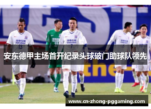 安东德甲主场首开纪录头球破门助球队领先 安东德甲主场首开纪录头球破门助球队领先