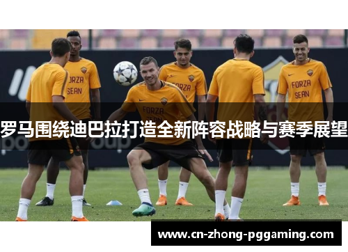 罗马围绕迪巴拉打造全新阵容战略与赛季展望