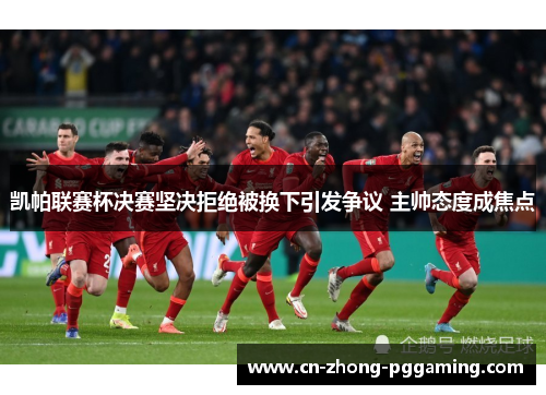 凯帕联赛杯决赛坚决拒绝被换下引发争议 主帅态度成焦点 凯帕联赛杯决赛坚决拒绝被换下引发争议 主帅态度成焦点