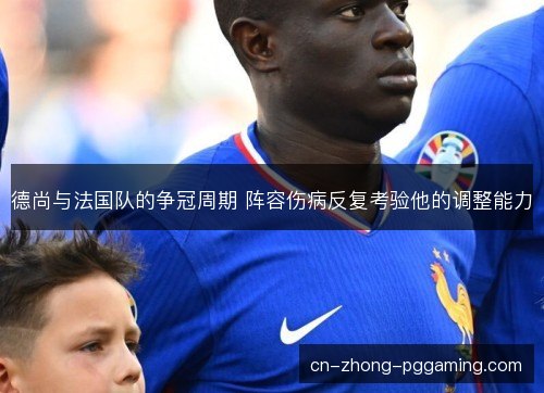 德尚与法国队的争冠周期 阵容伤病反复考验他的调整能力